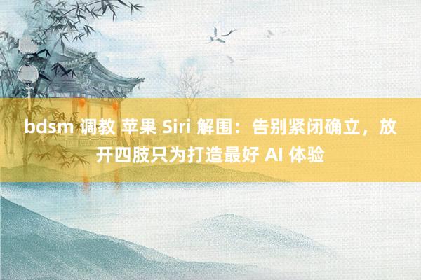 bdsm 调教 苹果 Siri 解围：告别紧闭确立，放开四肢只为打造最好 AI 体验