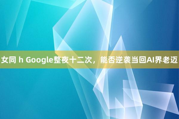 女同 h Google整夜十二次，能否逆袭当回AI界老迈