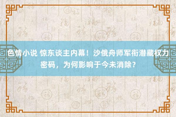 色情小说 惊东谈主内幕！沙俄舟师军衔潜藏权力密码，为何影响于今未消除？