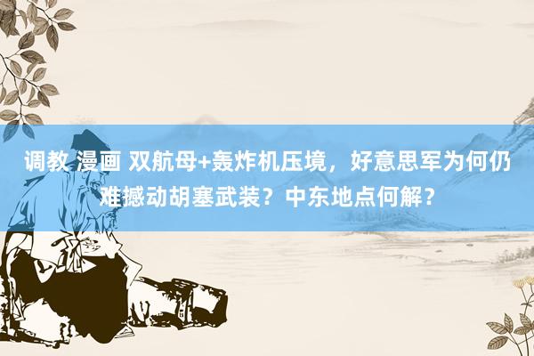 调教 漫画 双航母+轰炸机压境，好意思军为何仍难撼动胡塞武装？中东地点何解？