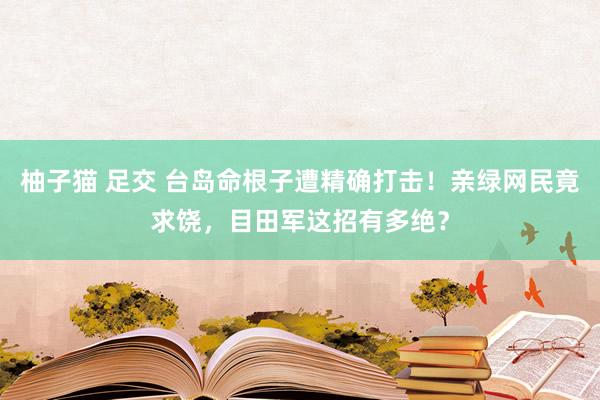 柚子猫 足交 台岛命根子遭精确打击！亲绿网民竟求饶，目田军这招有多绝？