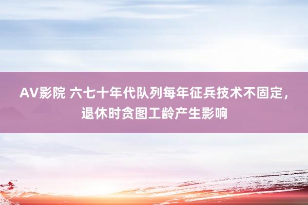 AV影院 六七十年代队列每年征兵技术不固定，退休时贪图工龄产生影响
