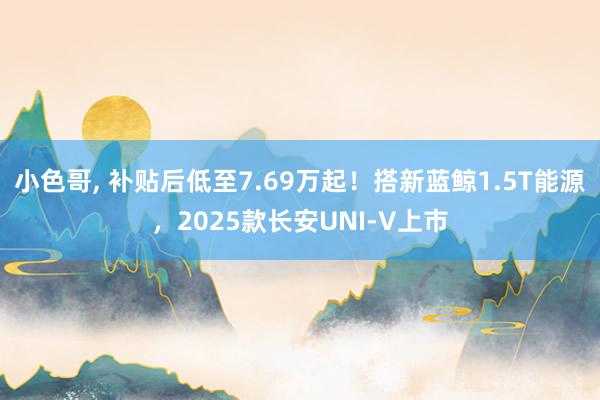 小色哥， 补贴后低至7.69万起！搭新蓝鲸1.5T能源，2025款长安UNI-V上市