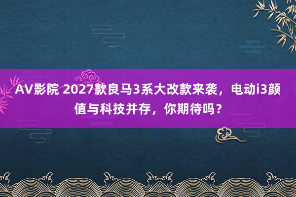 AV影院 2027款良马3系大改款来袭，电动i3颜值与科技并存，你期待吗？