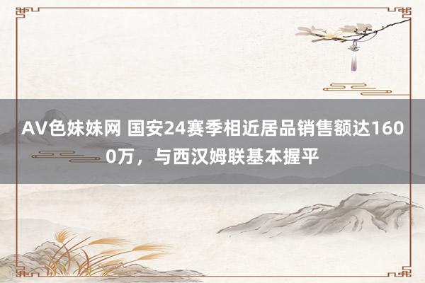 AV色妹妹网 国安24赛季相近居品销售额达1600万，与西汉姆联基本握平