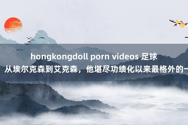 hongkongdoll porn videos 足球报：从埃尔克森到艾克森，他堪尽功绩化以来最格外的一个