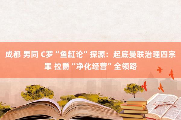 成都 男同 C罗“鱼缸论”探源：起底曼联治理四宗罪 拉爵“净化经营”全领路