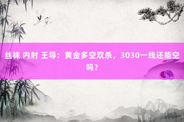 丝袜 内射 王导：黄金多空双杀，3030一线还能空吗？