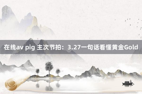 在线av pig 主次节拍：3.27一句话看懂黄金Gold