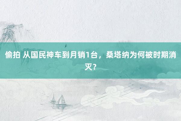 偷拍 从国民神车到月销1台，桑塔纳为何被时期消灭？