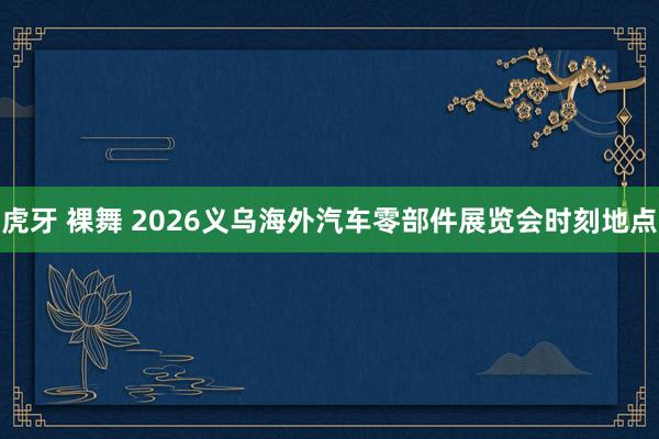 虎牙 裸舞 2026义乌海外汽车零部件展览会时刻地点