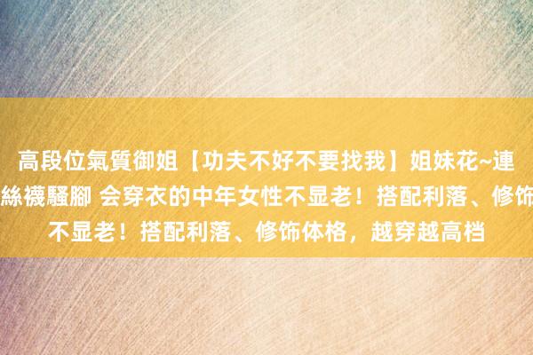 高段位氣質御姐【功夫不好不要找我】姐妹花~連體絲襪~大奶晃動~絲襪騷腳 会穿衣的中年女性不显老！搭配利落、修饰体格，越穿越高档