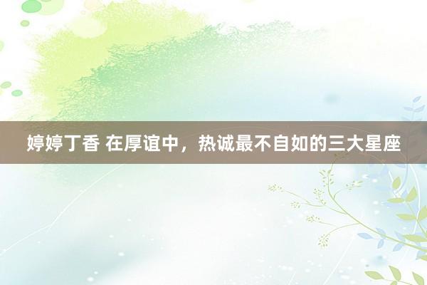 婷婷丁香 在厚谊中，热诚最不自如的三大星座