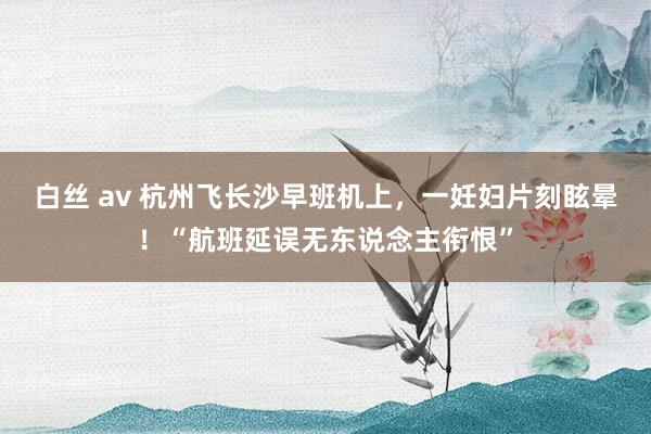 白丝 av 杭州飞长沙早班机上，一妊妇片刻眩晕！“航班延误无东说念主衔恨”