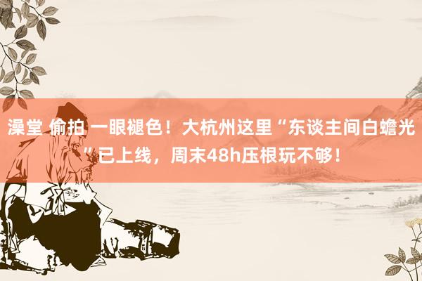 澡堂 偷拍 一眼褪色！大杭州这里“东谈主间白蟾光”已上线，周末48h压根玩不够！