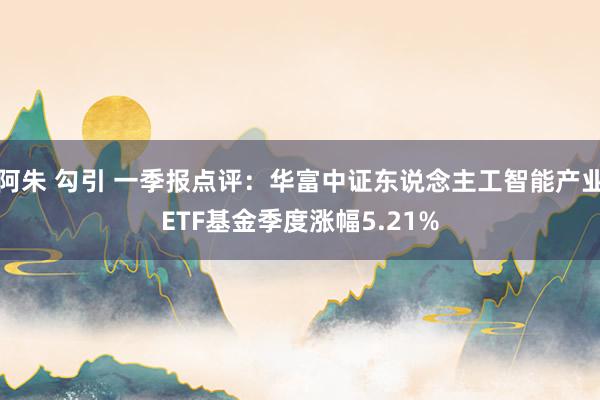 阿朱 勾引 一季报点评：华富中证东说念主工智能产业ETF基金季度涨幅5.21%