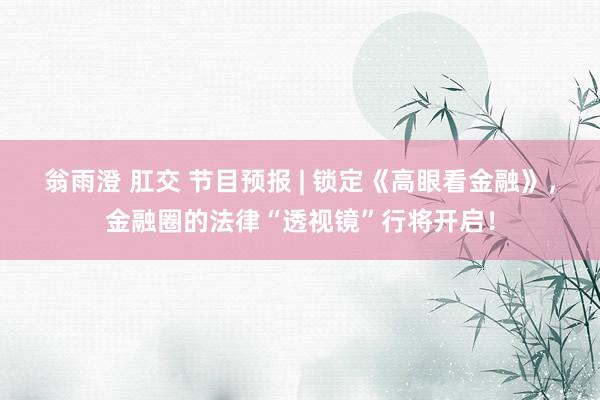 翁雨澄 肛交 节目预报 | 锁定《高眼看金融》，金融圈的法律“透视镜”行将开启！