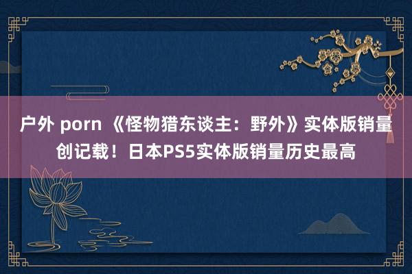 户外 porn 《怪物猎东谈主：野外》实体版销量创记载！日本PS5实体版销量历史最高