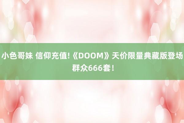小色哥妹 信仰充值!《DOOM》天价限量典藏版登场 群众666套！