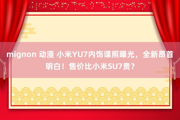 mignon 动漫 小米YU7内饰谍照曝光，全新昂首明白！售价比小米SU7贵？