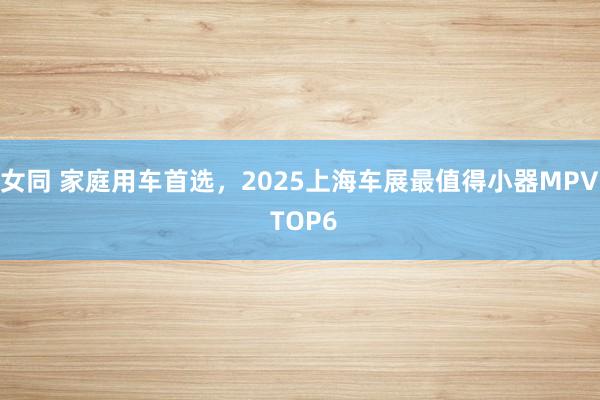 女同 家庭用车首选，2025上海车展最值得小器MPV TOP6