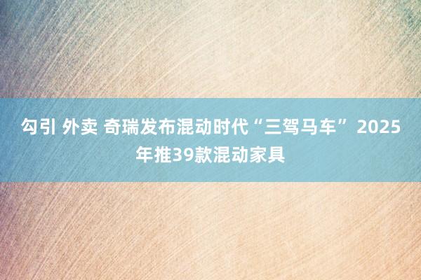 勾引 外卖 奇瑞发布混动时代“三驾马车” 2025年推39款混动家具