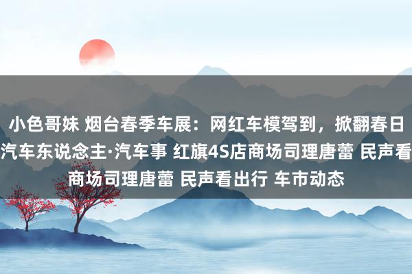 小色哥妹 烟台春季车展：网红车模驾到，掀翻春日怒潮（组图） 汽车东说念主·汽车事 红旗4S店商场司理唐蕾 民声看出行 车市动态