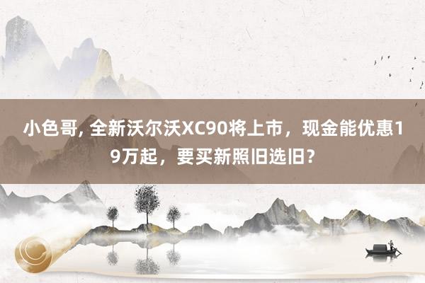 小色哥， 全新沃尔沃XC90将上市，现金能优惠19万起，要买新照旧选旧？