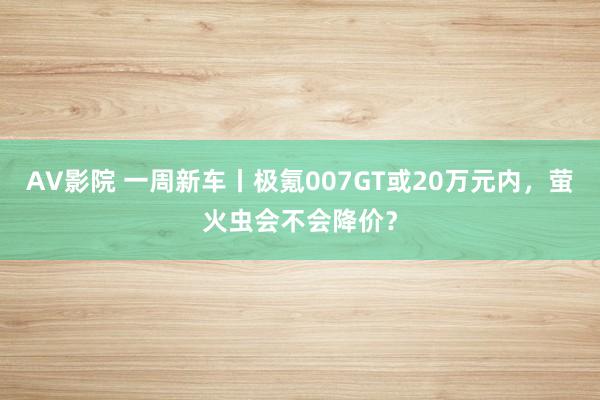AV影院 一周新车丨极氪007GT或20万元内，萤火虫会不会降价？