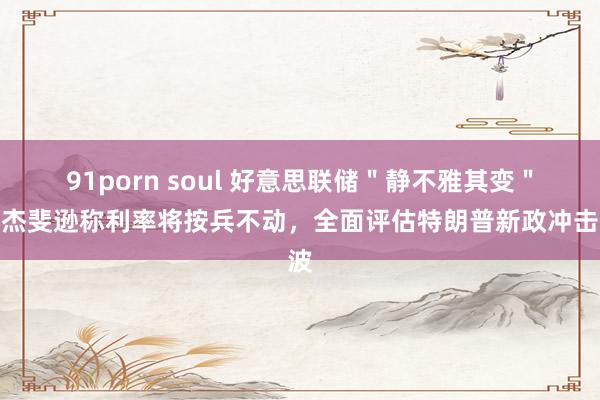 91porn soul 好意思联储＂静不雅其变＂：杰斐逊称利率将按兵不动，全面评估特朗普新政冲击波