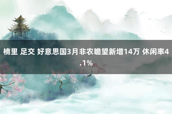 楠里 足交 好意思国3月非农瞻望新增14万 休闲率4.1%