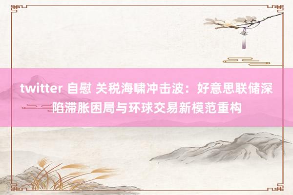 twitter 自慰 关税海啸冲击波：好意思联储深陷滞胀困局与环球交易新模范重构