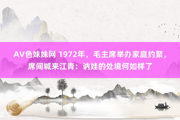 AV色妹妹网 1972年，毛主席举办家庭约聚，席间喊来江青：讷娃的处境何如样了