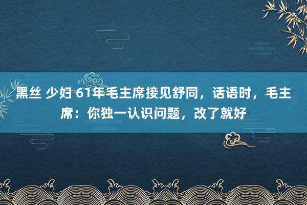 黑丝 少妇 61年毛主席接见舒同，话语时，毛主席：你独一认识问题，改了就好