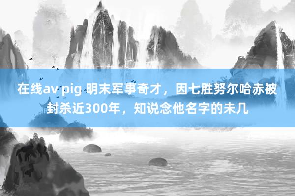 在线av pig 明末军事奇才，因七胜努尔哈赤被封杀近300年，知说念他名字的未几