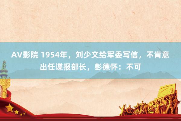 AV影院 1954年，刘少文给军委写信，不肯意出任谍报部长，彭德怀：不可