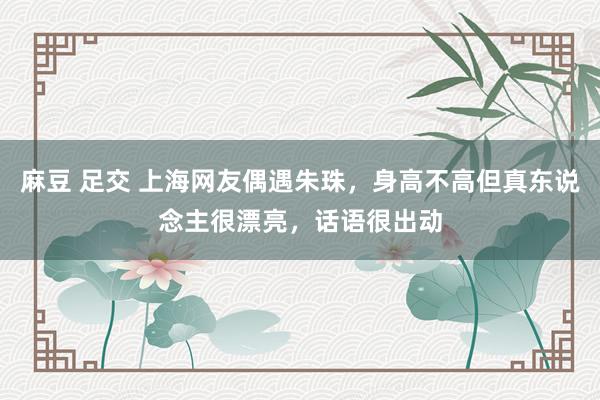 麻豆 足交 上海网友偶遇朱珠，身高不高但真东说念主很漂亮，话语很出动