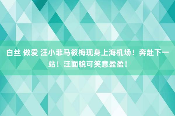 白丝 做爱 汪小菲马筱梅现身上海机场！奔赴下一站！汪面貌可笑意盈盈！
