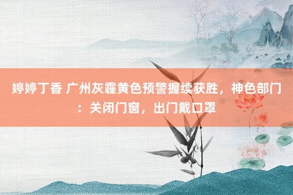 婷婷丁香 广州灰霾黄色预警握续获胜，神色部门：关闭门窗，出门戴口罩