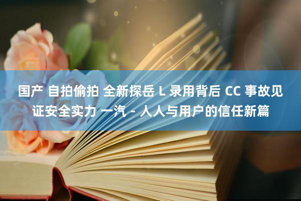 国产 自拍偷拍 全新探岳 L 录用背后 CC 事故见证安全实力 一汽 - 人人与用户的信任新篇