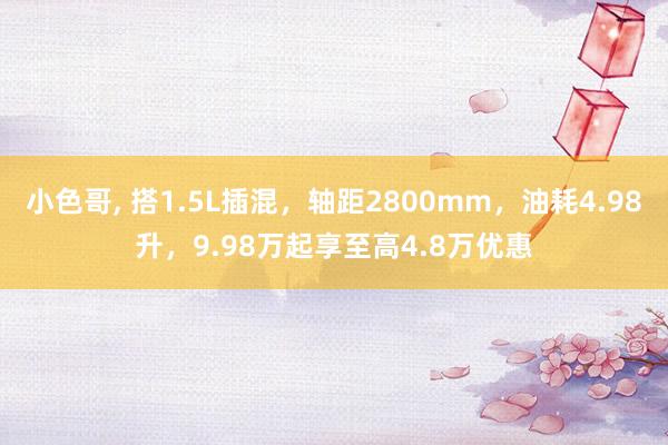 小色哥， 搭1.5L插混，轴距2800mm，油耗4.98升，9.98万起享至高4.8万优惠