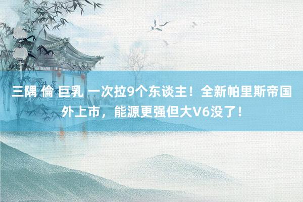 三隅 倫 巨乳 一次拉9个东谈主！全新帕里斯帝国外上市，能源更强但大V6没了！