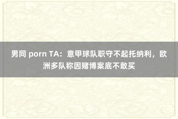 男同 porn TA：意甲球队职守不起托纳利，欧洲多队称因赌博案底不敢买