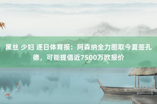 黑丝 少妇 逐日体育报：阿森纳全力图取今夏签孔德，可能提倡近7500万欧报价