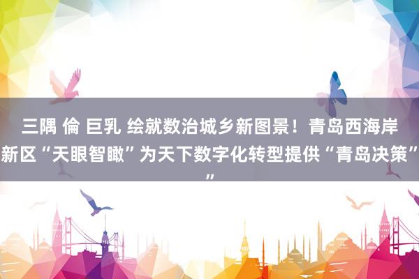 三隅 倫 巨乳 绘就数治城乡新图景！青岛西海岸新区“天眼智瞰”为天下数字化转型提供“青岛决策”