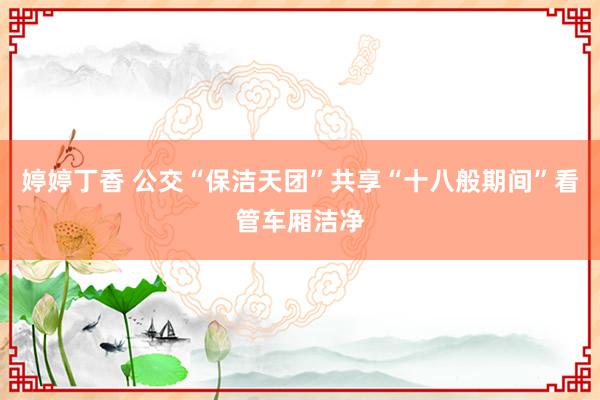 婷婷丁香 公交“保洁天团”共享“十八般期间”看管车厢洁净