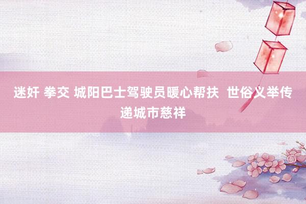 迷奸 拳交 城阳巴士驾驶员暖心帮扶  世俗义举传递城市慈祥