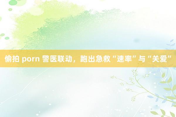 偷拍 porn 警医联动，跑出急救“速率”与“关爱”