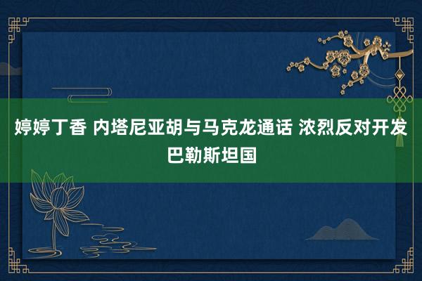 婷婷丁香 内塔尼亚胡与马克龙通话 浓烈反对开发巴勒斯坦国
