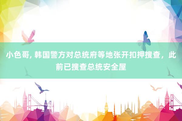 小色哥， 韩国警方对总统府等地张开扣押搜查，此前已搜查总统安全屋